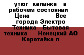 утюг -калинка , в рабочем состоянии › Цена ­ 15 000 - Все города Электро-Техника » Бытовая техника   . Ненецкий АО,Каратайка п.